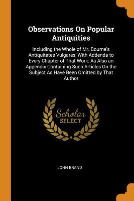 Full Download Observations on Popular Antiquities: Including the Whole of Mr. Bourne's Antiquitates Vulgares, with Addenda to Every Chapter of That Work: As Also an Appendix Containing Such Articles on the Subject as Have Been Omitted by That Author - John Brand | ePub