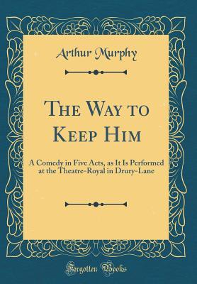 Read Online The Way to Keep Him: A Comedy in Five Acts, as It Is Performed at the Theatre-Royal in Drury-Lane (Classic Reprint) - Arthur Murphy file in PDF