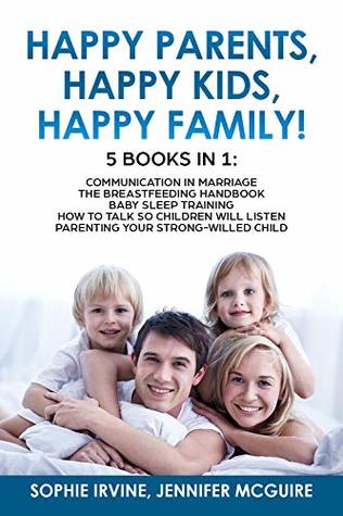 Read Online Happy Kids, Happy Parents, Happy Family! 5 books in 1 : Communication in Marriage, How to Talk so Children Will Listen, The Breastfeeding Handbook, Baby  Training, Parenting a Strong-Willed Сhild - Sophie Irvine | PDF