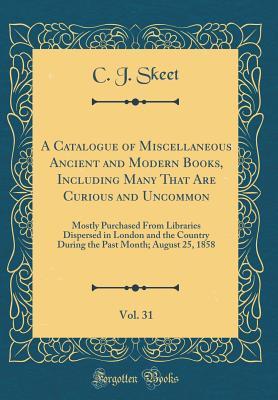 Read A Catalogue of Miscellaneous Ancient and Modern Books, Including Many That Are Curious and Uncommon, Vol. 31: Mostly Purchased from Libraries Dispersed in London and the Country During the Past Month; August 25, 1858 (Classic Reprint) - C J Skeet file in PDF