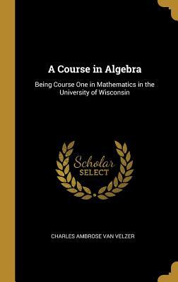 Read A Course in Algebra: Being Course One in Mathematics in the University of Wisconsin - Charles Ambrose Van Velzer | PDF