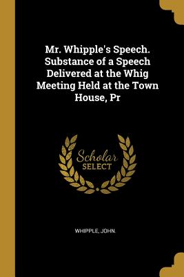 Read Mr. Whipple's Speech. Substance of a Speech Delivered at the Whig Meeting Held at the Town House, Pr - John Whipple | ePub